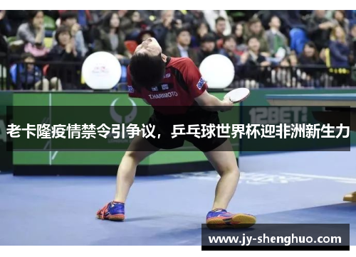 老卡隆疫情禁令引争议,乒乓球世界杯迎非洲新生力